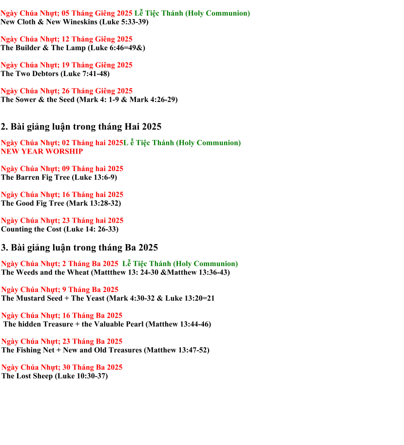 Ngày Chúa Nhựt; 05 Tháng Giêng 2025 Lễ Tiệc Thánh (Holy Communion) New Cloth & New Wineskins (Luke 5:33-39)  Ngày Chúa Nhựt; 12 Tháng Giêng 2025  The Builder & The Lamp (Luke 6:46=49&)  Ngày Chúa Nhựt; 19 Tháng Giêng 2025  The Two Debtors (Luke 7:41-48)  Ngày Chúa Nhựt; 26 Tháng Giêng 2025  The Sower & the Seed (Mark 4: 1-9 & Mark 4:26-29)   2. Bài giảng luận trong tháng Hai 2025  Ngày Chúa Nhựt; 02 Tháng hai 2025L ễ Tiệc Thánh (Holy Communion) NEW YEAR WORSHIP  Ngày Chúa Nhựt; 09 Tháng hai 2025 The Barren Fig Tree (Luke 13:6-9)  Ngày Chúa Nhựt; 16 Tháng hai 2025 The Good Fig Tree (Mark 13:28-32)  Ngày Chúa Nhựt; 23 Tháng hai 2025  Counting the Cost (Luke 14: 26-33)  3. Bài giảng luận trong tháng Ba 2025  Ngày Chúa Nhựt; 2 Tháng Ba 2025  Lễ Tiệc Thánh (Holy Communion) The Weeds and the Wheat (Mattthew 13: 24-30 &Matthew 13:36-43)  Ngày Chúa Nhựt; 9 Tháng Ba 2025  The Mustard Seed + The Yeast (Mark 4:30-32 & Luke 13:20=21  Ngày Chúa Nhựt; 16 Tháng Ba 2025   The hidden Treasure + the Valuable Pearl (Matthew 13:44-46)  Ngày Chúa Nhựt; 23 Tháng Ba 2025  The Fishing Net + New and Old Treasures (Matthew 13:47-52)  Ngày Chúa Nhựt; 30 Tháng Ba 2025  The Lost Sheep (Luke 10:30-37)